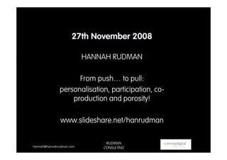 27th November 2008

                          HANNAH RUDMAN

                    From push… to pull:
              personalisation, participation, co-
                  production and porosity!

               www.slideshare.net/hanrudman

                               RUDMAN
Hannah@hannahrudman.com       CONSULTING
 