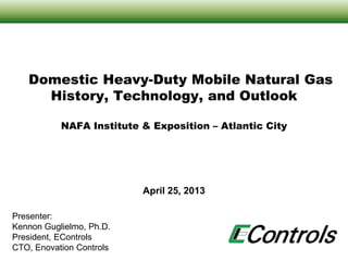 April 25, 2013
Domestic Heavy-Duty Mobile Natural Gas
History, Technology, and Outlook
NAFA Institute & Exposition – Atlantic City
Presenter:
Kennon Guglielmo, Ph.D.
President, EControls
CTO, Enovation Controls
 