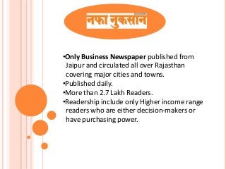 •Only Business Newspaper published from
Jaipur and circulated all over Rajasthan
covering major cities and towns.
•Published daily.
•More than 2.7 Lakh Readers.
•Readership include only Higher income range
readers who are either decision-makers or
have purchasing power.
 