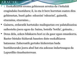 ARAUAK:
•   1. Euskalkiaren eremu gehienean arrotza da i bokalak
    eragindako bustidura; il, in eta it bere horretan esaten dira
    gehienetan, busti gabe: edozoini ‘edozeini’, gainetik,
    etxezaina, etxeraino…
•   Gainera, erdaratik hartutako maileguetan ere palatalizazioa
    saihesteko joera egon da: bainu, botoila ‘botila’, goinatu…
•   Dena dela, azken bilakaera hori ez da gaur egun emankorra.
    Bazter bietako hizkerak hausten dute euskalkiaren
    batasuna: Zuberoatik gertuko hizkeretan bada
    bustidurarako joera ahul bat eta askozaz indartsuagoa da
    Lapurdiko itsasbazterrean.
 