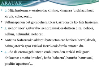 ARAUAK
•   2. Hitz hasieran x- esaten da: ximino, xingarra ‘urdaiazpikoa’,
    xirula, xoko, xori…
•   Salbuespenen bat gorabehera (txar), arrotza da tx- hitz hasieran.
•   3. nehor ‘inor’ egiturako izenordainak erabiltzen dira: nehori,
    nehun, nehundik, nehorat…
•   Antzina Nafarroako alderdi batzuetan ere baziren horrelakoak,
    baina jatorriz Ipar Euskal Herrikoak direla ematen du.
•   4. -ño da eremu gehienean erabiltzen den atzizki txikigarri
    ohikoena: amaño ‘inudea’, baño ‘bakarra’, haurño ‘haurtxoa’,
    poxiño ‘apurtxoa’…
 