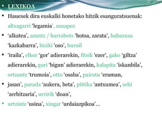 •   LEXIKOA
•   Hauexek dira euskalki honetako hitzik esanguratsuenak:
    altxagarri ‘legamia’, auzapez
•   ‘alkatea’, azantz / harrabots ‘hotsa, zarata’, babazuza
    ‘kazkabarra’, biziki ‘oso’, buruil
•   ‘iraila’, elkor ‘gor’ adierarekin, fitsik ‘ezer’, gako ‘giltza’
    adierarekin, guri ‘bigun’ adierarekin, kalapita ‘iskanbila’,
    ortzantz ‘trumoia’, otto ‘osaba’, pairatu ‘eraman,
•   jasan’, parada ‘aukera, beta’, pittika ‘antxumea’, sehi
    ‘zerbitzaria’, urririk ‘doan’,
•   urtzintz ‘usina’, xingar ‘urdaiazpikoa’…
 