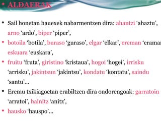 • ALDAERAK
•   Sail honetan hauexek nabarmentzen dira: ahantzi ‘ahaztu’,
    arno ‘ardo’, biper ‘piper’,
•   botoila ‘botila’, buraso ‘guraso’, elgar ‘elkar’, ereman ‘eraman
    eskuara ‘euskara’,
•   fruitu ‘fruta’, giristino ‘kristaua’, hogoi ‘hogei’, irrisku
    ‘arrisku’, jakintsun ‘jakintsu’, kondatu ‘kontatu’, saindu
    ‘santu’…
•   Eremu txikiagoetan erabiltzen dira ondorengoak: garratoin
    ‘arratoi’, hainitz ‘anitz’,
•   hausko ‘hauspo’…
 