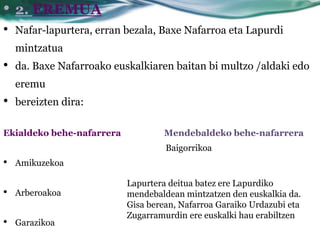• 2. EREMUA
•   Nafar-lapurtera, erran bezala, Baxe Nafarroa eta Lapurdi
    mintzatua
•   da. Baxe Nafarroako euskalkiaren baitan bi multzo /aldaki edo
    eremu
•   bereizten dira:

Ekialdeko behe-nafarrera           Mendebaldeko behe-nafarrera
                                    Baigorrikoa
•   Amikuzekoa

                           Lapurtera deitua batez ere Lapurdiko
•   Arberoakoa             mendebaldean mintzatzen den euskalkia da.
                           Gisa berean, Nafarroa Garaiko Urdazubi eta
                           Zugarramurdin ere euskalki hau erabiltzen
•   Garazikoa
 