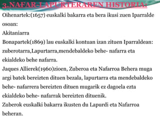 3.NAFAR-LAPURTERAREN HISTORIA:
Oihenartek:(1657) euskalki bakarra eta bera ikusi zuen Iparralde
osoan:
Akitaniarra
Bonapartek(1869) lau euskalki kontuan izan zituen Iparraldean:
zuberotarra,Lapurtarra,mendebaldeko behe- nafarra eta
ekialdeko behe nafarra.
Jaques Allierek(1960)zioen, Zuberoa eta Nafarroa Behera muga
argi batek bereizten dituen bezala, lapurtarra eta mendebaldeko
behe- nafarrera bereizten dituen mugarik ez dagoela ezta
ekialdeko behe- nafarrak bereizten dituenik.
Zuberok euskalki bakarra ikusten du Lapurdi eta Nafarroa
beheran.
 