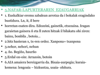 •   5.NAFAR-LAPURTERAREN EZAUGARRIAK
•   1. Euskalkiar eremu zabalean arrotza da i bokalak eragindako
    bustidura. Ln, it, il bere
•   horretan esaten dira. Edozeini, gainetik, etxezaina. Iragan
    garaietan gainera ñ eta ll zuten hitzak il bilakatu ohi ziren:
    bainu, bonbila , botoia…
•   2.hitz hasieran x, tx-ren ordez. Xanpona= txanpona
•   3.nehor, nehori, nehun
•   4. ño. Begiño, haurño
•   5.Erdal on-oin: Arrazoin, botoin
•   6.AIA amaiera bereizgarria da. Bisaia-aurpegia; kuraia-
    kemena: lengoaia – hizkuntza, usaia- ohitura.
 
