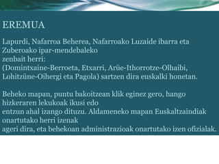 EREMUA
Lapurdi, Nafarroa Beherea, Nafarroako Luzaide ibarra eta
Zuberoako ipar-mendebaleko
zenbait herri:
(Domintxaine-Berroeta, Etxarri, Arüe-Ithorrotze-Olhaibi,
Lohitzüne-Oihergi eta Pagola) sartzen dira euskalki honetan.

Beheko mapan, puntu bakoitzean klik eginez gero, hango
hizkeraren lekukoak ikusi edo
entzun ahal izango dituzu. Aldameneko mapan Euskaltzaindiak
onartutako herri izenak
ageri dira, eta behekoan administrazioak onartutako izen ofizialak.
 
