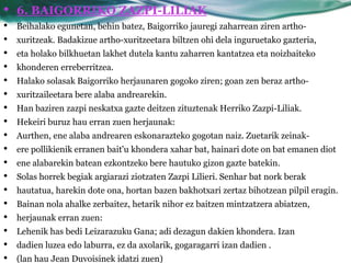•   6. BAIGORRIKO ZAZPI-LILIAK
•   Beihalako egunetan, behin batez, Baigorriko jauregi zaharrean ziren artho-
•   xuritzeak. Badakizue artho-xuritzeetara biltzen ohi dela inguruetako gazteria,
•   eta holako bilkhuetan lakhet dutela kantu zaharren kantatzea eta noizbaiteko
•   khonderen erreberritzea.
•   Halako solasak Baigorriko herjaunaren gogoko ziren; goan zen beraz artho-
•   xuritzaileetara bere alaba andrearekin.
•   Han baziren zazpi neskatxa gazte deitzen zituztenak Herriko Zazpi-Liliak.
•   Hekeiri buruz hau erran zuen herjaunak:
•   Aurthen, ene alaba andrearen eskonarazteko gogotan naiz. Zuetarik zeinak-
•   ere pollikienik erranen bait'u khondera xahar bat, hainari dote on bat emanen diot
•   ene alabarekin batean ezkontzeko bere hautuko gizon gazte batekin.
•   Solas horrek begiak argiarazi ziotzaten Zazpi Lilieri. Senhar bat nork berak
•   hautatua, harekin dote ona, hortan bazen bakhotxari zertaz bihotzean pilpil eragin.
•   Bainan nola ahalke zerbaitez, hetarik nihor ez baitzen mintzatzera abiatzen,
•   herjaunak erran zuen:
•   Lehenik has bedi Leizarazuku Gana; adi dezagun dakien khondera. Izan
•   dadien luzea edo laburra, ez da axolarik, gogaragarri izan dadien .
•   (lan hau Jean Duvoisinek idatzi zuen)
 