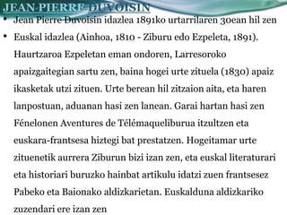 JEAN PIERRE DUVOISIN
•   Jean Pierre Duvoisin idazlea 1891ko urtarrilaren 30ean hil zen
•   Euskal idazlea (Ainhoa, 1810 - Ziburu edo Ezpeleta, 1891).
    Haurtzaroa Ezpeletan eman ondoren, Larresoroko
    apaizgaitegian sartu zen, baina hogei urte zituela (1830) apaiz
    ikasketak utzi zituen. Urte berean hil zitzaion aita, eta haren
    lanpostuan, aduanan hasi zen lanean. Garai hartan hasi zen
    Fénelonen Aventures de Télémaqueliburua itzultzen eta
    euskara-frantsesa hiztegi bat prestatzen. Hogeitamar urte
    zituenetik aurrera Ziburun bizi izan zen, eta euskal literaturari
    eta historiari buruzko hainbat artikulu idatzi zuen frantsesez
    Pabeko eta Baionako aldizkarietan. Euskalduna aldizkariko
    zuzendari ere izan zen
 