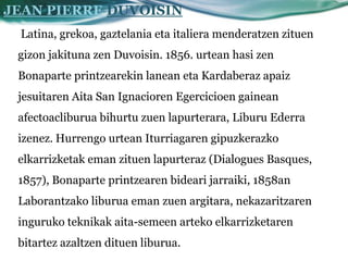 JEAN PIERRE DUVOISIN
 Latina, grekoa, gaztelania eta italiera menderatzen zituen
 gizon jakituna zen Duvoisin. 1856. urtean hasi zen
 Bonaparte printzearekin lanean eta Kardaberaz apaiz
 jesuitaren Aita San Ignacioren Egercicioen gainean
 afectoacliburua bihurtu zuen lapurterara, Liburu Ederra
 izenez. Hurrengo urtean Iturriagaren gipuzkerazko
 elkarrizketak eman zituen lapurteraz (Dialogues Basques,
 1857), Bonaparte printzearen bideari jarraiki, 1858an
 Laborantzako liburua eman zuen argitara, nekazaritzaren
 inguruko teknikak aita-semeen arteko elkarrizketaren
 bitartez azaltzen dituen liburua.
 