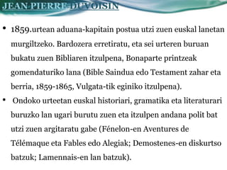 JEAN PIERRE DUVOISIN

•   1859.urtean aduana-kapitain postua utzi zuen euskal lanetan
    murgiltzeko. Bardozera erretiratu, eta sei urteren buruan
    bukatu zuen Bibliaren itzulpena, Bonaparte printzeak
    gomendaturiko lana (Bible Saindua edo Testament zahar eta
    berria, 1859-1865, Vulgata-tik eginiko itzulpena).
•   Ondoko urteetan euskal historiari, gramatika eta literaturari
    buruzko lan ugari burutu zuen eta itzulpen andana polit bat
    utzi zuen argitaratu gabe (Fénelon-en Aventures de
    Télémaque eta Fables edo Alegiak; Demostenes-en diskurtso
    batzuk; Lamennais-en lan batzuk).
 
