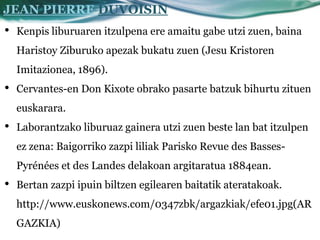 JEAN PIERRE DUVOISIN
•   Kenpis liburuaren itzulpena ere amaitu gabe utzi zuen, baina
    Haristoy Ziburuko apezak bukatu zuen (Jesu Kristoren
    Imitazionea, 1896).
•   Cervantes-en Don Kixote obrako pasarte batzuk bihurtu zituen
    euskarara.
•   Laborantzako liburuaz gainera utzi zuen beste lan bat itzulpen
    ez zena: Baigorriko zazpi liliak Parisko Revue des Basses-
    Pyrénées et des Landes delakoan argitaratua 1884ean.
•   Bertan zazpi ipuin biltzen egilearen baitatik ateratakoak.
    http://www.euskonews.com/0347zbk/argazkiak/efe01.jpg(AR
    GAZKIA)
 