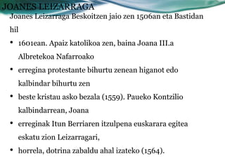 JOANES LEIZARRAGA
 Joanes Leizarraga Beskoitzen jaio zen 1506an eta Bastidan
 hil
 •   1601ean. Apaiz katolikoa zen, baina Joana III.a
     Albretekoa Nafarroako
 •   erregina protestante bihurtu zenean higanot edo
     kalbindar bihurtu zen
 •   beste kristau asko bezala (1559). Paueko Kontzilio
     kalbindarrean, Joana
 •   erreginak Itun Berriaren itzulpena euskarara egitea
     eskatu zion Leizarragari,
 •   horrela, dotrina zabaldu ahal izateko (1564).
 