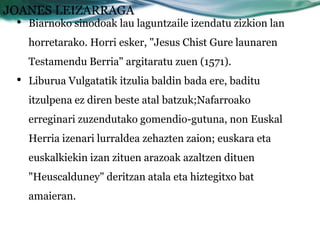 JOANES LEIZARRAGA
 •   Biarnoko sinodoak lau laguntzaile izendatu zizkion lan
     horretarako. Horri esker, "Jesus Chist Gure launaren
     Testamendu Berria" argitaratu zuen (1571).
 •   Liburua Vulgatatik itzulia baldin bada ere, baditu
     itzulpena ez diren beste atal batzuk;Nafarroako
     erreginari zuzendutako gomendio-gutuna, non Euskal
     Herria izenari lurraldea zehazten zaion; euskara eta
     euskalkiekin izan zituen arazoak azaltzen dituen
     "Heuscalduney" deritzan atala eta hiztegitxo bat
     amaieran.
 