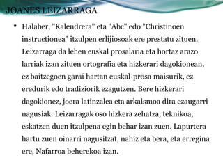 JOANES LEIZARRAGA
 •   Halaber, "Kalendrera" eta "Abc" edo "Christinoen
     instructionea" itzulpen erlijiosoak ere prestatu zituen.
     Leizarraga da lehen euskal prosalaria eta hortaz arazo
     larriak izan zituen ortografia eta hizkerari dagokionean,
     ez baitzegoen garai hartan euskal-prosa maisurik, ez
     eredurik edo tradiziorik ezagutzen. Bere hizkerari
     dagokionez, joera latinzalea eta arkaismoa dira ezaugarri
     nagusiak. Leizarragak oso hizkera zehatza, teknikoa,
     eskatzen duen itzulpena egin behar izan zuen. Lapurtera
     hartu zuen oinarri nagusitzat, nahiz eta bera, eta erregina
     ere, Nafarroa beherekoa izan.
 
