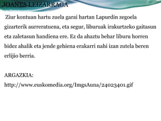 JOANES LEIZARRAGA
Ziur kontuan hartu zuela garai hartan Lapurdin zegoela
gizarterik aurreratuena, eta segur, liburuak irakurtzeko gaitasun
eta zaletasun handiena ere. Ez da ahaztu behar liburu horren
bidez ahalik eta jende gehiena erakarri nahi izan zutela beren
erlijio berria.


ARGAZKIA:
http://www.euskomedia.org/ImgsAuna/24023401.gif
 