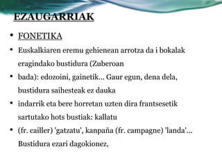 EZAUGARRIAK
•   FONETIKA
•   Euskalkiaren eremu gehienean arrotza da i bokalak
    eragindako bustidura (Zuberoan
•   bada): edozoini, gainetik... Gaur egun, dena dela,
    bustidura saihesteak ez dauka
•   indarrik eta bere horretan uzten dira frantsesetik
    sartutako hots bustiak: kallatu
•   (fr. cailler) 'gatzatu', kanpaña (fr. campagne) 'landa'...
    Bustidura ezari dagokionez,
 