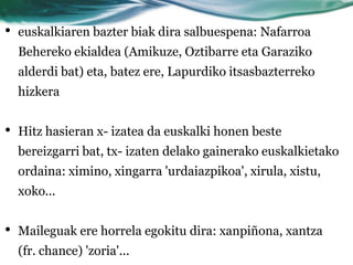 •   euskalkiaren bazter biak dira salbuespena: Nafarroa
    Behereko ekialdea (Amikuze, Oztibarre eta Garaziko
    alderdi bat) eta, batez ere, Lapurdiko itsasbazterreko
    hizkera


•   Hitz hasieran x- izatea da euskalki honen beste
    bereizgarri bat, tx- izaten delako gainerako euskalkietako
    ordaina: ximino, xingarra 'urdaiazpikoa', xirula, xistu,
    xoko...


•   Maileguak ere horrela egokitu dira: xanpiñona, xantza
    (fr. chance) 'zoria'...
 
