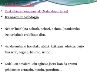 • MORFOLOGIA
•   Euskalkiaren ezaugarriak (Nafar-lapurtarra)
•   Izenaren morfologia


•   Nehor 'inor' (eta nehork, nehori, nehun...) tankerako
    izenordainak erabiltzen dira.


•   -ño da euskalki honetako atzizki txikigarri ohikoa: baño
    'bakarra', begiño, haurño, irriño…


•   Erdal -on amaiera -oin egiteko joera izan da eremu
    gehienean: arrazoin, botoin, garraiton,…
 