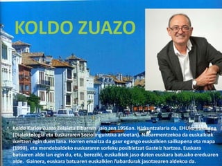 Koldo Karlos Zuazo Zelaieta Eibarren jaio zen 1956an. Hizkuntzalaria da, EHUko irakaslea
(Dialektologia eta Euskararen Soziolinguistika arloetan). Nabarmentzekoa da euskalkiak
ikertzen egin duen lana. Horren emaitza da gaur egungo euskalkien sailkapena eta mapa
(1998), eta mendebaldeko euskararen sorleku posibletzat Gasteiz hartzea. Euskara
batuaren alde lan egin du, eta, bereziki, euskalkiek jaso duten euskara batuako ereduaren
alde. Gainera, euskara batuaren euskalkien ñabardurak jasotzearen aldekoa da.
 