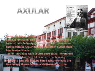 Axular, Urdaxen jaio zen, (Nafarroa) 1556an eta
Saran, (Frantzia) hil egin zen 1644ean.Bere jaiotzako
izen-deiturak Pedro Agerre Azpilkueta ditu eta ezizena
bere jaiotzezko Axular baserritik datorkio. Euskal idazle
handienetarikoa da.
  Berak idatzitako Gero liburua dugu euskal literaturako
lan nagusietakoa, bera hil baino urte bat lehenago
inprimatu zena eta euskara batua zehazteko balio ere
izan duena, liburua lapurtera klasikoan oinarritzen
delako.
 