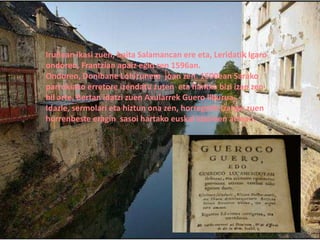 Iruñean ikasi zuen, baita Salamancan ere eta, Leridatik Igaro
ondoren, Frantzian apaiz egin zen 1596an.
Ondoren, Donibane Lohizunera joan zen. 1600ean Sarako
parrokiako erretore izendatu zuten eta hantxe bizi izan zen
hil arte. Bertan idatzi zuen Axularrek Guero liburua.
Idazle, sermolari eta hiztun ona zen, horregatik izango zuen
horrenbeste eragin sasoi hartako euskal idazleen artean.
 