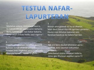 1                                        3
Maitatua sobera, nintzelarik haurra,     Bainan ama gaixoak ez nu ez ahantzi.
Ez nakien nik zer zen amaren beharra ;   Maiz daut Eskual-Herritik igortzen goraintzi ;
Bortu batean orai naiz bakar bakarra,    Hautsi nion bihotza nuenean utzi,
Amaz oroit'orduko heldu zaut nigarra !   Neretzat baizik ez da halere han bizi.


2                                        4
Hegalñoak azkartzen sendituz geroztik    Nik ere bero daukat bihotzean garra :
Baitoazi xoriak ohantze gozotik ;        Jinkoak piztu zauntan eskualdun
Halaber joan ninduzun amaren altzotik,   pindarra,
Ahantzia bainute herrian engoitik !      Ama baitut oraino minetan indarra,
                                         Ama, gau ilhunean argidun izarra !!!
 