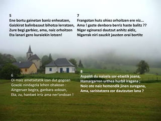 5                                          7
Ene bortu gainetan baniz enheatzen,        Frangotan huts ohiez orhoitzen ere niz...
Gaizkirat balinbazaut bihotza lerratzen,   Ama ! gazte denbora berriz haste balitz ??
Zure begi garbiez, ama, naiz orhoitzen     Nigar eginarazi dautzut anhitz aldiz,
Eta lanari gero kuraiekin lotzen!          Nigarrak niri zauzkit jausten orai bortitz




                                             8
 6                                           Aspaldi du naizela sor-etxetik joana,
 Oi maiz ametsetatik izan dut gogoan         Hamargarren urthea hurbil iragana ;
 Goxoki nindagola lehen ohakoan :            Noiz ote naiz hemendik jinen zuregana,
 Aingeruer begira, ganbara xokoan,           Ama, saristatzera zor dautzutan lana ?
 Eta, zu, hantxet irriz ama ner'ondoan !
 