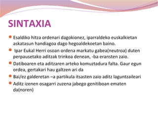 SINTAXIA
Esaldiko hitza ordenari dagokionez, iparraldeko euskalkietan
 askatasun handiagoa dago hegoaldekoetan baino.
 Ipar Eukal Herri osoan ordena markatu gabea(neutroa) duten
 perpausetako aditzak trinkoa denean, -ba eransten zaio.
Datiboaren eta aditzaren arteko komuztadura falta. Gaur egun
 ordea, gertakari hau galtzen ari da
Bai/ez galderetan –a partikula itsasten zaio aditz laguntzaileari
Aditz izenen osagarri zuzena jabego genitiboan ematen
 da(noren)
 