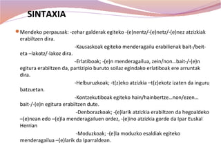 SINTAXIA
Mendeko perpausak: -zehar galderak egiteko -(e)nentz/-(e)netz/-(e)nez atzizkiak
 erabiltzen dira.
                            -Kausaskoak egiteko menderagailu erabilienak bait-/beit-
 eta –lakotz/-lakoz dira.
                          -Erlatiboak; -(e)n menderagailua, zein/non…bait-/-(e)n
 egitura erabiltzen da, partizipio buruto soilaz egindako erlatiboak ere arruntak
 dira.
                          -Helburuzkoak; -t(z)eko atzizkia –t(z)ekotz izaten da inguru
 batzuetan.
                          -Kontzekutiboak egiteko hain/hainbertze…non/ezen…
 bait-/-(e)n egitura erabiltzen dute.
                           -Denborazkoak; -(e)larik atzizkia erabiltzen da hegoaldeko
 –(e)nean edo –(e)la menderagailuen ordez, -(e)ino atzizkia gorde da Ipar Euskal
 Herrian
                           -Moduzkoak; -(e)la moduzko esaldiak egiteko
 menderagailua –(e)larik da Iparraldean.
 