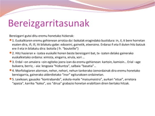 Bereizgarritasunak
Bereizgarri gutxi ditu eremu honetako hizkerak:
1. Euskalkiaren eremu gehienean arrotza da i bokalak eragindako bustidura: in, il, it bere horretan
  esaten dira, iñ, ill, itt bilakatu gabe: edozeini, gainetik, etxeraino. Erdaraz ñ eta ll duten hitz batzuk
  ere il eta in bilakatu dira: botoila ( fr. “bouteille”)
2. Hitz hasieran x- izatea euskalki honen beste bereizgarri bat, tx- izaten delako gainerako
  euskalkietako ordaina: ximista, xingarra, xirula, xori …
3. Erdal –on amaiera –oin egiteko joera izan da eremu gehienean: kartoin, kamioin… Erial –age
  bukaera, berriz, - aia: lengoaia “hizkuntza”, salbaia “basatia”…
4. Morfologiaren alorrean, nehor, nehori, nehun tankerako izenordainak dira eremu honetako
  bereizgarria, gainerako alderdietako “inor” egiturakoen ordainetan.
5. Lexikoan; gauazko “kontrabando”, eskola-maile “maisumaistra”, aurkari “etsai”, erretora
  “apaiza”, karrika “kalea”, sos “dirua” grabazio honetan erabiltzen diren bertako hitzak.
 