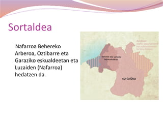 Sortaldea
 Nafarroa Behereko
 Arberoa, Oztibarre eta
 Garaziko eskualdeetan eta
 Luzaiden (Nafarroa)
 hedatzen da.
 