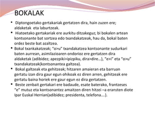 BOKALAK
 Diptongoetako gertakariak gertatzen dira, hain zuzen ere;
    aldaketak eta laburtzeak.
    Hiatoetako gertakariak ere aurkitu ditzakeguz; bi bokalen artean
    kontsonante bat sortzea edo txandakatzeak, hau da, bokal baten
    ordez beste bat azaltzea.
   Bokal txankakatzeak; “o>u” txandakatzea kontsonante sudurkari
    baten aurrean, asimilazioaren ondorioz ere gertatzen dira
    aldaketak (adibidez; apezpiki>ipizpiku, dira>dire…), “e>i” eta “o>u”
    txandakatzeak(kontsonantea galtzea).
    Bokal galtzeak eta gehitzeak; hitzaren amaieran eta barruan
    gertatu izan dira gaur egun ohikoak ez diren arren, gehitzeak ere
    gertatu baina horiek ere gaur egun ez dira gertatzen.
    Beste zenbait gertakari ere badaude, esate baterako, frantzeses
    “e” mutuz eta kontsonantez amaitzen diren hitzei –a eransten diote
    Ipar Euskal Herrian(adibidez; presidenta, telefona….).
 