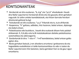 KONTSONANTEAK
 Herskariak sei dira euskaran, “b, d,g” eta “p,t,k” ahoskabeak. Hauek
  dira Nafar Lapurtarrez herskariak direla-eta eta gauzatu diren gertakari
  nagusiak: bi sailen arteko txandakatzeak, eta hitzen barruko herskari
  ahostunak galtzea( b,d,g)
 Txistukariak sei dira euskaraz; “s,x,z” frikariak eta ts, tz,tx afrikariak.
 Hasperena, “h” galtzea, adibidez, hitz hasieran, bokal artean, diptongo
  eta bokal artean.
 Palatalizazioa edo bustidura , hauek dira euskarak dituen hots palatal
  ohikoenak: ñ, ll,tt,dd,x eta tx.Bi motatakoakizan daiteke palatalizazioa:
  automatikoa eta adierazgarria.
 Dardarkariak bi dira: “r eta rr”. “r>d”txandakatzea, bokal artean galdu
  egiten dira.
 Beste gertakari batzuk; j-ren ahoskera arruntena i grekoarena da eta
  hegoaldeko euskalkietan st talde kontsonantikoa rtz edo rz izaten da
  Nafar Lapurterraren hitz batzetan, baina gertakari hori ez da gaur egun
  emankorra.
 