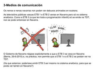 3-Medios de comunicación
Os nenos e nenas navarras non poden ver debuxos animados en euskera.
As televisións públicas vascas ETB 1 e ETB 2 vense en Navarra pero só no sistema
analóxico. Como a ETB 3 (a que ten toda a programación infantil) só se emite na TDT,
non se pode sintonizar en Navarra.

O Goberno de Navarra négase explicitamente a que a ETB 3 se vexa en Navarra
(Berria, 26-6-2010) e, na práctica, non permite que a ETB 1 e a ETB 2 se poidan ver na
TDT.
(Xa que estamos: poderíase emitir ETB 3 así mesmo no sistema analóxico, para que se
poida ver tamén en Navarra?)

 