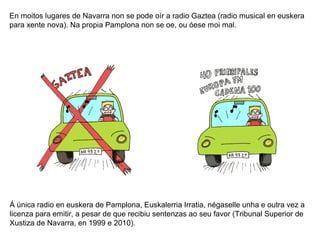 En moitos lugares de Navarra non se pode oír a radio Gaztea (radio musical en euskera
para xente nova). Na propia Pamplona non se oe, ou óese moi mal.

Á única radio en euskera de Pamplona, Euskalerria Irratia, négaselle unha e outra vez a
licenza para emitir, a pesar de que recibiu sentenzas ao seu favor (Tribunal Superior de
Xustiza de Navarra, en 1999 e 2010).

 