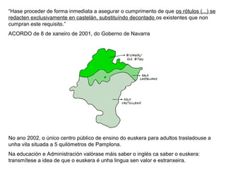 “Hase proceder de forma inmediata a asegurar o cumprimento de que os rótulos (...) se
redacten exclusivamente en castelán, substituíndo decontado os existentes que non
cumpran este requisito.”
ACORDO de 8 de xaneiro de 2001, do Goberno de Navarra

No ano 2002, o único centro público de ensino do euskera para adultos trasladouse a
unha vila situada a 5 quilómetros de Pamplona.
Na educación e Administración valórase máis saber o inglés ca saber o euskera:
transmítese a idea de que o euskera é unha lingua sen valor e estranxeira.

 