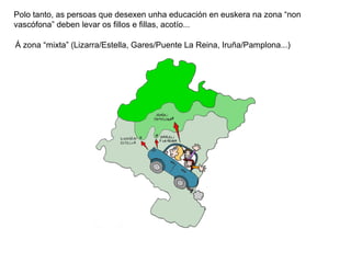 Polo tanto, as persoas que desexen unha educación en euskera na zona “non
vascófona” deben levar os fillos e fillas, acotío...
Á zona “mixta” (Lizarra/Estella, Gares/Puente La Reina, Iruña/Pamplona...)

 