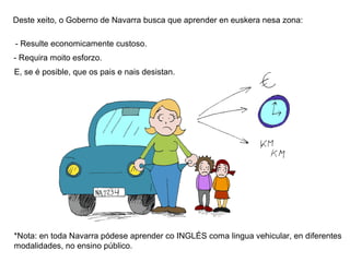 Deste xeito, o Goberno de Navarra busca que aprender en euskera nesa zona:
- Resulte economicamente custoso.
- Requira moito esforzo.
E, se é posible, que os pais e nais desistan.

*Nota: en toda Navarra pódese aprender co INGLÉS coma lingua vehicular, en diferentes
modalidades, no ensino público.

 