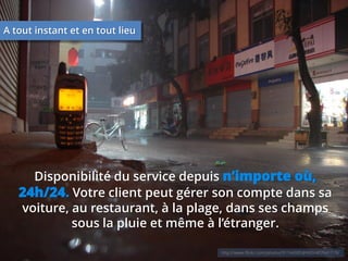 A tout instant et en tout lieu

Disponibilité du service depuis n’importe où,
24h/24. Votre client peut gérer son compte dans sa
voiture, au restaurant, à la plage, dans ses champs
sous la pluie et même à l’étranger.
http://www.flickr.com/photos/91164085@N00/407641719/

 