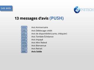 Les avis

13 messages d’avis (PUSH)
ANV

Avis Anniversaire

DBL
DIS
ECH
IMP
MIN
NEW
RET
SOL

Avis Déblocage crédit
Avis de disponibilité (carte, chéquier)
Avis Tombée Échéance
Avis Impayé
Avis Mini Relevé
Avis Bienvenue
Avis Retrait
Avis Solde

 