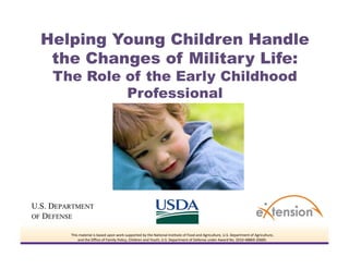 Helping Young Children Handle
 the Changes of Military Life:
 The Role of the Early Childhood
          Professional




   This material is based upon work supported by the National Institute of Food and Agriculture, U.S. Department of Agriculture,
       and the Office of Family Policy, Children and Youth, U.S. Department of Defense under Award No. 2010‐48869‐20685. 
 