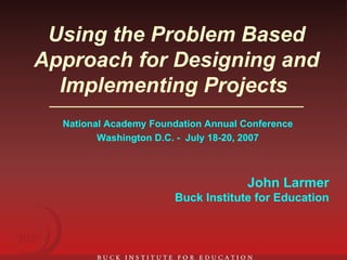 Using the Problem Based Approach for Designing and Implementing Projects   National Academy Foundation Annual Conference Washington D.C. -  July 18-20, 2007 John Larmer Buck Institute for Education 