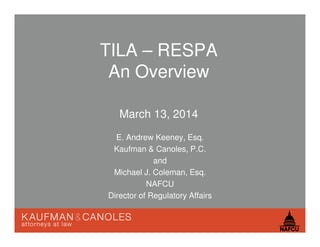 TILA – RESPA
An Overview
March 13, 2014
E. Andrew Keeney, Esq.
Kaufman & Canoles, P.C.
and
Michael J. Coleman, Esq.
NAFCU
Director of Regulatory Affairs
 