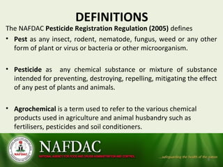 DEFINITIONS
The NAFDAC Pesticide Registration Regulation (2005) defines
• Pest as any insect, rodent, nematode, fungus, weed or any other
form of plant or virus or bacteria or other microorganism.
• Pesticide as any chemical substance or mixture of substance
intended for preventing, destroying, repelling, mitigating the effect
of any pest of plants and animals.
• Agrochemical is a term used to refer to the various chemical
products used in agriculture and animal husbandry such as
fertilisers, pesticides and soil conditioners.
5
 