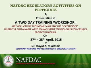 NAFDAC REGULATORY ACTIVITIES ON
PESTICIDES
A
Presentation at
A TWO DAY TRAINING/WORKSHOP:
ON “APPLICATION TECHNIQUES AND SAFE USE OF PESTICIDES”
UNDER THE SUSTAINABLE WEED MANAGEMENT TECHNOLOGIES FOR CASSAVA
PROJECT IN NIGERIA
ON
27th
– 28TH
April, 2015
BY
Dr. Idayat A. Mudashir
VETERINARY MEDICINES AND ALLIED PRODUCTS DIRECTORATE (VMAP)
1
 