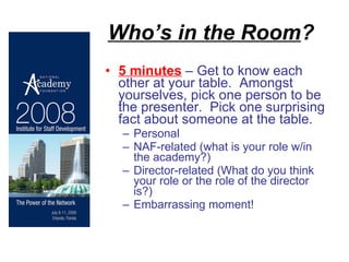 Who’s in the Room ? 5 minutes  – Get to know each other at your table.  Amongst yourselves, pick one person to be the presenter.  Pick one surprising fact about someone at the table. Personal NAF-related (what is your role w/in the academy?) Director-related (What do you think your role or the role of the director is?) Embarrassing moment! 