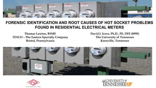 FORENSIC IDENTIFICATION AND ROOT CAUSES OF HOT SOCKET PROBLEMS
FOUND IN RESIDENTIAL ELECTRICAL METERS
Thomas Lawton, BSME
TESCO – The Eastern Specialty Company
Bristol, Pennsylvania
David J. Icove, Ph.D., PE, DFE (899F)
The University of Tennessee
Knoxville, Tennessee
 