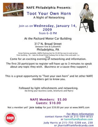 NAFE Members:  $5.00 Guests: $10.00 Not a member yet?  Join today  for just $39.00 per year at www.NAFE.com For More Information contact Karen Flam at 215-564-8723  or  [email_address]   Judy Harris at 215-735-5200 ext. 230  or jharris@frankfordcandy.com NAFE Philadelphia Presents : Toot Your Own Horn A Night of Networking Join us on  Wednesday, January 14, 2009   from 6-8 PM At the Packard Motor Car Building 317 N. Broad Street (between Vine & Callowhill) Philadelphia, PA Street Parking available, AMPLE Parking lots for $5.00 fee next to and across from building.  Or – take the Broad Street Subway line to Race/Vine and walk ½ a block. Come for an exciting evening of networking and information.  The first 20 participant to register will have up to 3 minutes to speak about any topic they wish.  (Business or a cause they support.) This is a great opportunity to &quot;Toot your own horn&quot; and let other NAFE members get to know you. Followed by light refreshments and networking.  (So bring your business cards, brochures and flyers) 