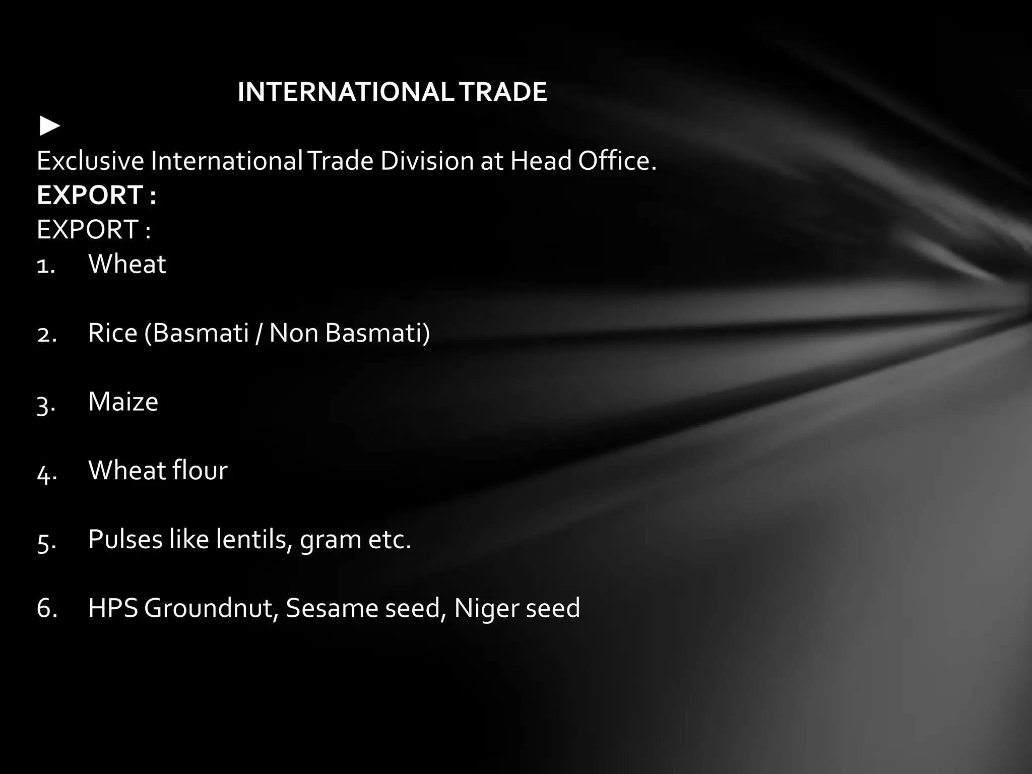 INTERNATIONAL TRADE
►
Exclusive International Trade Division at Head Office.
EXPORT :
EXPORT :
1. Wheat

2.   Rice (Basmati / Non Basmati)

3.   Maize

4.   Wheat flour

5.   Pulses like lentils, gram etc.

6.   HPS Groundnut, Sesame seed, Niger seed
 